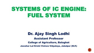 SYSTEMS OF IC ENGINE:
FUEL SYSTEM
Dr. Ajay Singh Lodhi
Assistant Professor
College of Agriculture, Balaghat
Jawahar Lal Krishi Vishwa Vidyalaya, Jabalpur (M.P.)
 