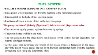 FUEL SYSTEM
FUEL LIFT PUMP (FEED PUMP OR TRANSFER PUMP)
It is a pump, which transfers fuel from the fuel line to the fuel injection pump.
It is mounted on the body of fuel injection pump.
It delivers adequate amount of fuel to the injection pump.
The pump consists of: (I) body (2) piston (3) inlet valve and (4) pressure valve.
The valves are tightly pressed against their seats by springs.
The piston is free to slide in the bore.
The fuel contained in the space below the piston is forced to flow through secondary fuel
filter to the injection pump.
At the same time downward movement of the piston creates a depression in the space
above the piston which, causes the fuel to be drawn in the transfer pump from the fuel tank
through the inlet valve and the primary filter.
 
