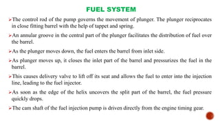 FUEL SYSTEM
The control rod of the pump governs the movement of plunger. The plunger reciprocates
in close fitting barrel with the help of tappet and spring.
An annular groove in the central part of the plunger facilitates the distribution of fuel over
the barrel.
As the plunger moves down, the fuel enters the barrel from inlet side.
As plunger moves up, it closes the inlet part of the barrel and pressurizes the fuel in the
barrel.
This causes delivery valve to lift off its seat and allows the fuel to enter into the injection
line, leading to the fuel injector.
As soon as the edge of the helix uncovers the split part of the barrel, the fuel pressure
quickly drops.
The cam shaft of the fuel injection pump is driven directly from the engine timing gear.
 