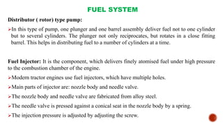 FUEL SYSTEM
Distributor ( rotor) type pump:
In this type of pump, one plunger and one barrel assembly deliver fuel not to one cylinder
but to several cylinders. The plunger not only reciprocates, but rotates in a close fitting
barrel. This helps in distributing fuel to a number of cylinders at a time.
Fuel Injector: It is the component, which delivers finely atomised fuel under high pressure
to the combustion chamber of the engine.
Modern tractor engines use fuel injectors, which have multiple holes.
Main parts of injector are: nozzle body and needle valve.
The nozzle body and needle valve are fabricated from alloy steel.
The needle valve is pressed against a conical seat in the nozzle body by a spring.
The injection pressure is adjusted by adjusting the screw.
 
