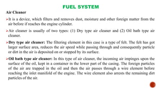 FUEL SYSTEM
Air Cleaner
It is a device, which filters and removes dust, moisture and other foreign matter from the
air before if reaches the engine cylinder.
Air cleaner is usually of two types: (1) Dry type air cleaner and (2) Oil bath type air
cleaner.
Dry type air cleaner: The filtering element in this case is a type of felt. The felt has got
larger surface area, reduces the air speed while passing through and consequently particle
or dirt in the air is deposited on or stopped by its surface.
Oil bath type air cleaner: In this type of air cleaner, the incoming air impinges upon the
surface of the oil, kept in a container in the lower part of the casing. The foreign particles
of the air are trapped in the oil and then the air passes through a wire element before
reaching the inlet manifold of the engine. The wire element also arrests the remaining dirt
particles of the air.
 