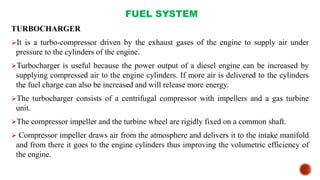 FUEL SYSTEM
TURBOCHARGER
It is a turbo-compressor driven by the exhaust gases of the engine to supply air under
pressure to the cylinders of the engine.
Turbocharger is useful because the power output of a diesel engine can be increased by
supplying compressed air to the engine cylinders. If more air is delivered to the cylinders
the fuel charge can also be increased and will release more energy.
The turbocharger consists of a centrifugal compressor with impellers and a gas turbine
unit.
The compressor impeller and the turbine wheel are rigidly fixed on a common shaft.
 Compressor impeller draws air from the atmosphere and delivers it to the intake manifold
and from there it goes to the engine cylinders thus improving the volumetric efficiency of
the engine.
 