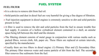 FUEL SYSTEM
FUEL FILTER
It is a device to remove dirt from fuel oil.
Solid particles and dust in diesel fuel are very harmful for giving a fine degree of filtration.
 Fuel injection equipment in diesel engines is extremely sensitive to dirt and solid particles
present in fuel.
A filter is used to remove the dirt and solid particles from the fuel to ensure trouble free
fuel supply. It consists of a hollow cylindrical element contained in a shell, an annular
space being left between the shell and the element.
The filtering element consists of metal gauge in conjunction with various media such as
packed fibres, woven cloth, felt, paper etc. These filters are replaced at certain intervals,
specified by the manufacturer.
Usually there are two filters in diesel engine: (1) Primary filter and (2) Secondary filter.
The primary filter removes water and coarse particle of dirt from the fuel. The secondary
filter removes fine sediments from the fuel.
 