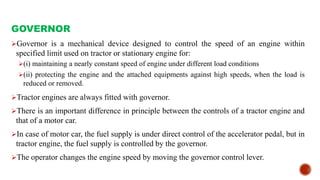 GOVERNOR
Governor is a mechanical device designed to control the speed of an engine within
specified limit used on tractor or stationary engine for:
(i) maintaining a nearly constant speed of engine under different load conditions
(ii) protecting the engine and the attached equipments against high speeds, when the load is
reduced or removed.
Tractor engines are always fitted with governor.
There is an important difference in principle between the controls of a tractor engine and
that of a motor car.
In case of motor car, the fuel supply is under direct control of the accelerator pedal, but in
tractor engine, the fuel supply is controlled by the governor.
The operator changes the engine speed by moving the governor control lever.
 