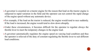 A governor is essential on a tractor engine for the reason that load on the tractor engine is
subjected to rapid variation in the field and the operator can not control the rapid change
of the engine speed without any automatic device.
For example, if the load on the tractor is reduced, the engine would tend to race suddenly.
If the load is increased, the engine would tend to slow down abruptly.
Under these circumstances, it becomes difficult for the operator to regulate always the
throttle lever to meet the temporary changes in the engine load.
A governor automatically regulates the engine speed on varying load condition and thus
the operator is relieved of the duty of constant regulating the throttle lever to suit different
load conditions.
 