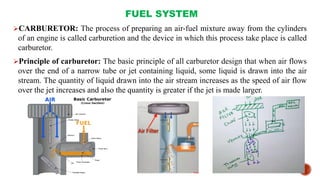 FUEL SYSTEM
CARBURETOR: The process of preparing an air-fuel mixture away from the cylinders
of an engine is called carburetion and the device in which this process take place is called
carburetor.
Principle of carburetor: The basic principle of all carburetor design that when air flows
over the end of a narrow tube or jet containing liquid, some liquid is drawn into the air
stream. The quantity of liquid drawn into the air stream increases as the speed of air flow
over the jet increases and also the quantity is greater if the jet is made larger.
 