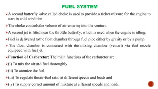 FUEL SYSTEM
A second butterfly valve called choke is used to provide a richer mixture for the engine to
start in cold condition.
The choke controls the volume of air entering into the venturi.
A second jet is fitted near the throttle butterfly, which is used when the engine is idling.
Fuel is delivered to the float chamber through fuel pipe either by gravity or by a pump.
 The float chamber is connected with the mixing chamber (venturi) via fuel nozzle
equipped with fuel jet.
Function of Carburetor: The main functions of the carburetor are:
(i) To mix the air and fuel thoroughly
(ii) To atomize the fuel
(iii) To regulate the air-fuel ratio at different speeds and loads and
(iv) To supply correct amount of mixture at different speeds and loads.
 