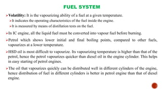 FUEL SYSTEM
Volatility: It is the vapourizing ability of a fuel at a given temperature.
It indicates the operating characteristics of the fuel inside the engine.
It is measured by means of distillation tests on the fuel.
In IC engine, all the liquid fuel must be converted into vapour fuel before burning.
Petrol which shows lower initial and final boiling points, compared to other fuels,
vapourizes at a lower temperature.
HSD oil is most difficult to vapourize. Its vapourizing temperature is higher than that of the
petrol, hence the petrol vapourizes quicker than diesel oil in the engine cylinder. This helps
in easy starting of petrol engines.
The oil that vapourizes quickly can be distributed well in different cylinders of the engine,
hence distribution of fuel in different cylinders is better in petrol engine than that of diesel
engine.
 
