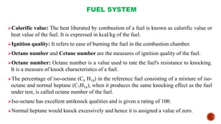 FUEL SYSTEM
Calorific value: The heat liberated by combustion of a fuel is known as calorific value or
heat value of the fuel. It is expressed in kcal/kg of the fuel.
Ignition quality: It refers to ease of burning the fuel in the combustion chamber.
Octane number and Cetane number are the measures of ignition quality of the fuel.
Octane number: Octane number is a value used to rate the fuel's resistance to knocking.
It is a measure of knock characteristics of a fuel.
The percentage of iso-octane (C8 H18) in the reference fuel consisting of a mixture of iso-
octane and normal heptane (C7H16), when it produces the same knocking effect as the fuel
under test, is called octane number of the fuel.
Iso-octane has excellent antiknock qualities and is given a rating of 100.
Normal heptane would knock excessively and hence it is assigned a value of zero.
 