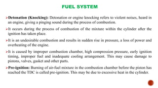 FUEL SYSTEM
Detonation (Knocking): Detonation or engine knocking refers to violent noises, heard in
an engine, giving a pinging sound during the process of combustion.
It occurs during the process of combustion of the mixture within the cylinder after the
ignition has taken place.
It is an undesirable combustion and results in sudden rise in pressure, a loss of power and
overheating of the engine.
It is caused by improper combustion chamber, high compression pressure, early ignition
timing, improper fuel and inadequate cooling arrangement. This may cause damage to
pistons, valves, gasket and other parts.
Pre-ignition: Burning of air-fuel mixture in the combustion chamber before the piston has
reached the TDC is called pre-ignition. This may be due to excessive heat in the cylinder.
 