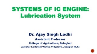 SYSTEMS OF IC ENGINE:
Lubrication System
Dr. Ajay Singh Lodhi
Assistant Professor
College of Agriculture, Balaghat
Jawahar Lal Krishi Vishwa Vidyalaya, Jabalpur (M.P.)
 