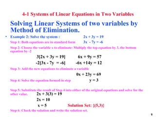 4-1 Systems of Linear Equations in Two Variables Solving Linear Systems of two variables by Method of Elimination.   Example 2: Solve the system :   2x + 3y = 19 Step 1: Both equations are in standard form   3x  - 7y = -6 Step 2: Choose the variable x to eliminate: Multiply the top equation by 3, the bottom equation by -2 3[2x + 3y = 19]  6x + 9y = 57   -2[3x - 7y  = -6]   -6x +14y = 12 Step 3: Add the new equations to eliminate a variable   0x + 23y = 69 Step 4: Solve the equation formed in step    y = 3 Step 5: Substitute the result of Step 4 into either of the original equations and solve for the other value. 2x + 3(3) = 19 2x = 10   x = 5 Solution Set: {(5,3)} Step 6: Check the solution and write the solution set. 