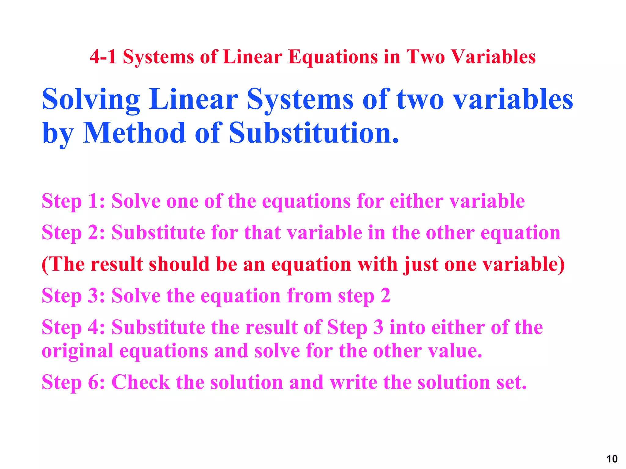 10
4-1 Systems of Linear Equations in Two Variables
Solving Linear Systems of two variables
by Method of Substitution.
Step 1: Solve one of the equations for either variable
Step 2: Substitute for that variable in the other equation
(The result should be an equation with just one variable)
Step 3: Solve the equation from step 2
Step 4: Substitute the result of Step 3 into either of the
original equations and solve for the other value.
Step 6: Check the solution and write the solution set.
 