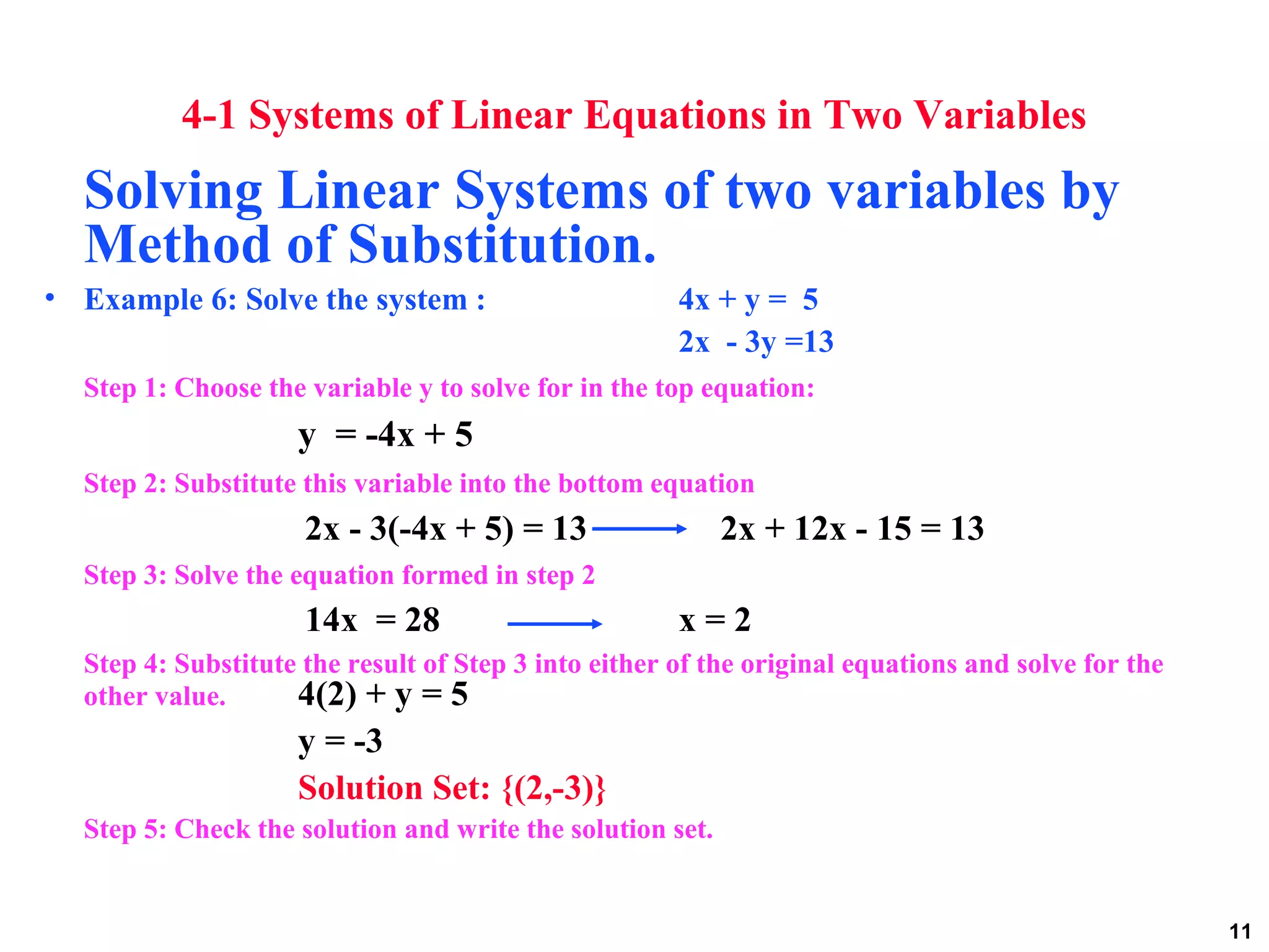 11
4-1 Systems of Linear Equations in Two Variables
Solving Linear Systems of two variables by
Method of Substitution.
• Example 6: Solve the system : 4x + y = 5
2x - 3y =13
Step 1: Choose the variable y to solve for in the top equation:
y = -4x + 5
Step 2: Substitute this variable into the bottom equation
2x - 3(-4x + 5) = 13 2x + 12x - 15 = 13
Step 3: Solve the equation formed in step 2
14x = 28 x = 2
Step 4: Substitute the result of Step 3 into either of the original equations and solve for the
other value. 4(2) + y = 5
y = -3
Solution Set: {(2,-3)}
Step 5: Check the solution and write the solution set.
 