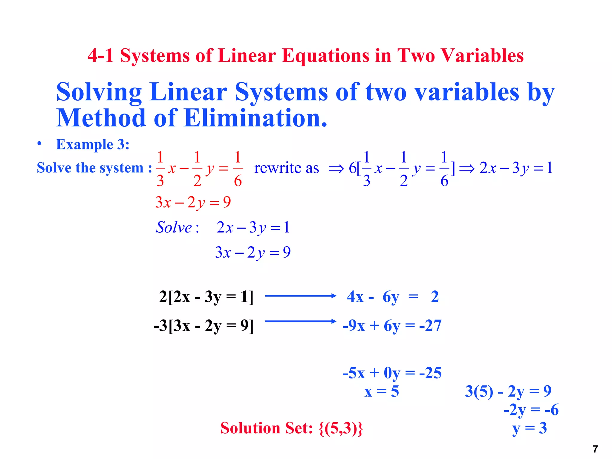 7
4-1 Systems of Linear Equations in Two Variables
Solving Linear Systems of two variables by
Method of Elimination.
• Example 3:
Solve the system :
2[2x - 3y = 1] 4x - 6y = 2
-3[3x - 2y = 9] -9x + 6y = -27
-5x + 0y = -25
x = 5 3(5) - 2y = 9
-2y = -6
Solution Set: {(5,3)} y = 3
1 1 1
rewrite as 6[ ] 2 3 1
3 2 6
: 2 3 1
1 1 1
3 2 6
3 2 9
3 2 9
x y x y
Solv
x y
x y
e x y
x y
⇒ − = ⇒ − =
− =
−
− =
=
=
−
 