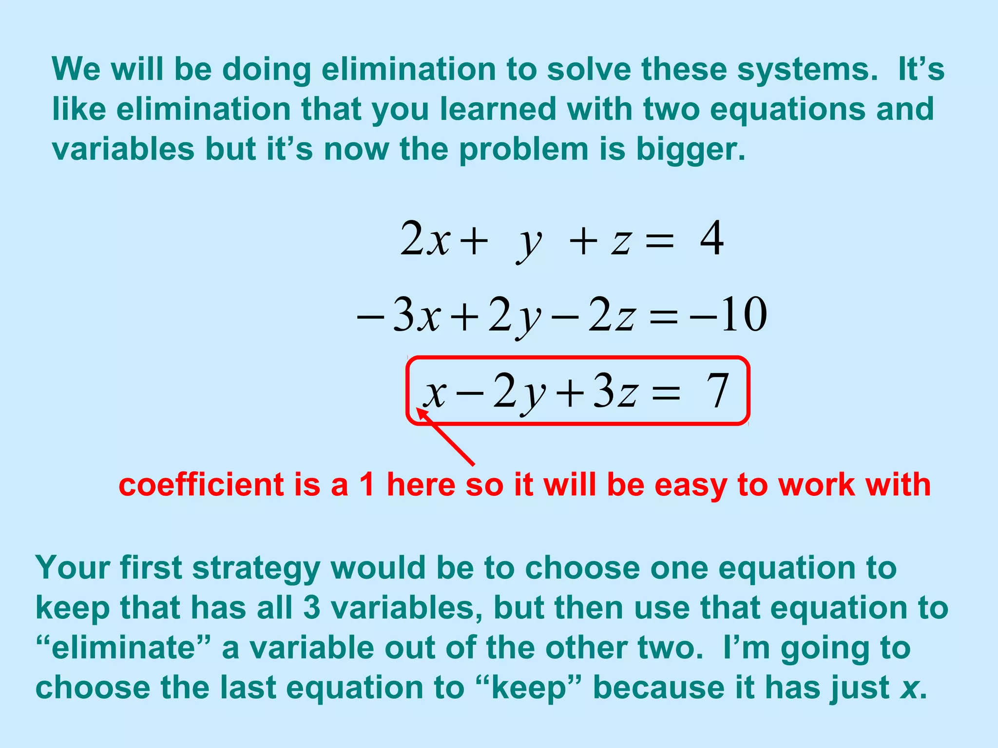 We will be doing elimination to solve these systems. It’s
like elimination that you learned with two equations and
variables but it’s now the problem is bigger.
732
10223
42
=+−
−=−+−
=++
zyx
zyx
zyx
Your first strategy would be to choose one equation to
keep that has all 3 variables, but then use that equation to
“eliminate” a variable out of the other two. I’m going to
choose the last equation to “keep” because it has just x.
coefficient is a 1 here so it will be easy to work with
 