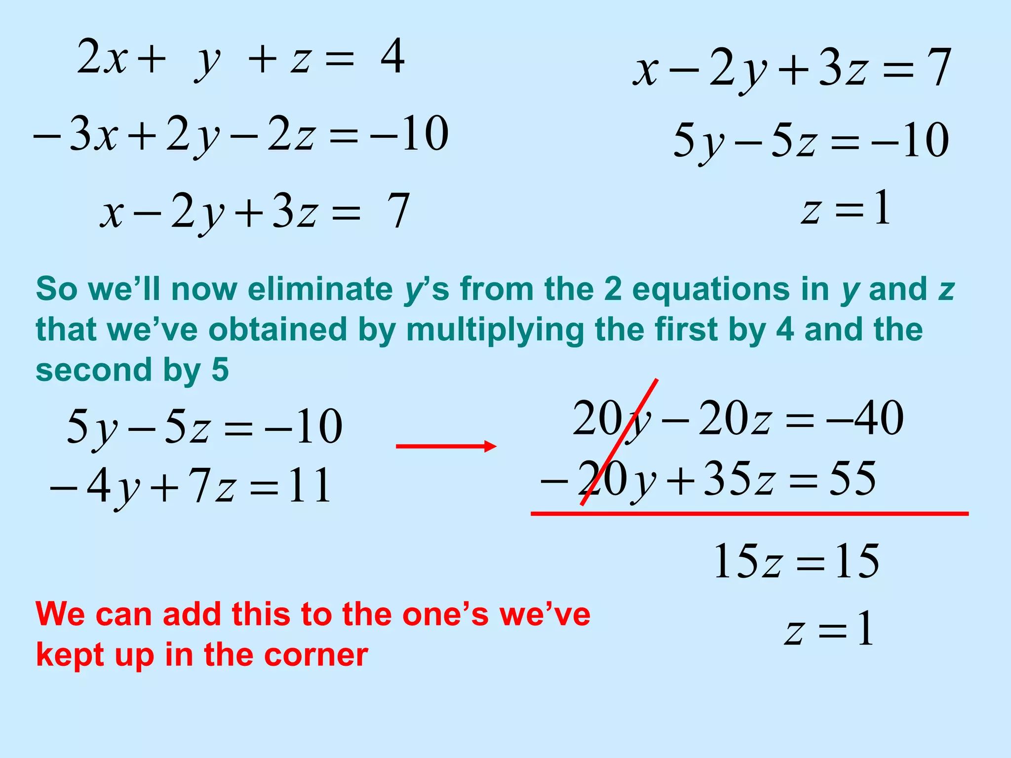 So we’ll now eliminate y’s from the 2 equations in y and z
that we’ve obtained by multiplying the first by 4 and the
second by 5
732
10223
42
=+−
−=−+−
=++
zyx
zyx
zyx 732 =+− zyx
keep over here for later use
1174 =+− zy
1055 −=− zy
We can add this to the one’s we’ve
kept up in the corner
1055 −=− zy 402020 −=− zy
553520 =+− zy
1515 =z
1=z
1=z
 
