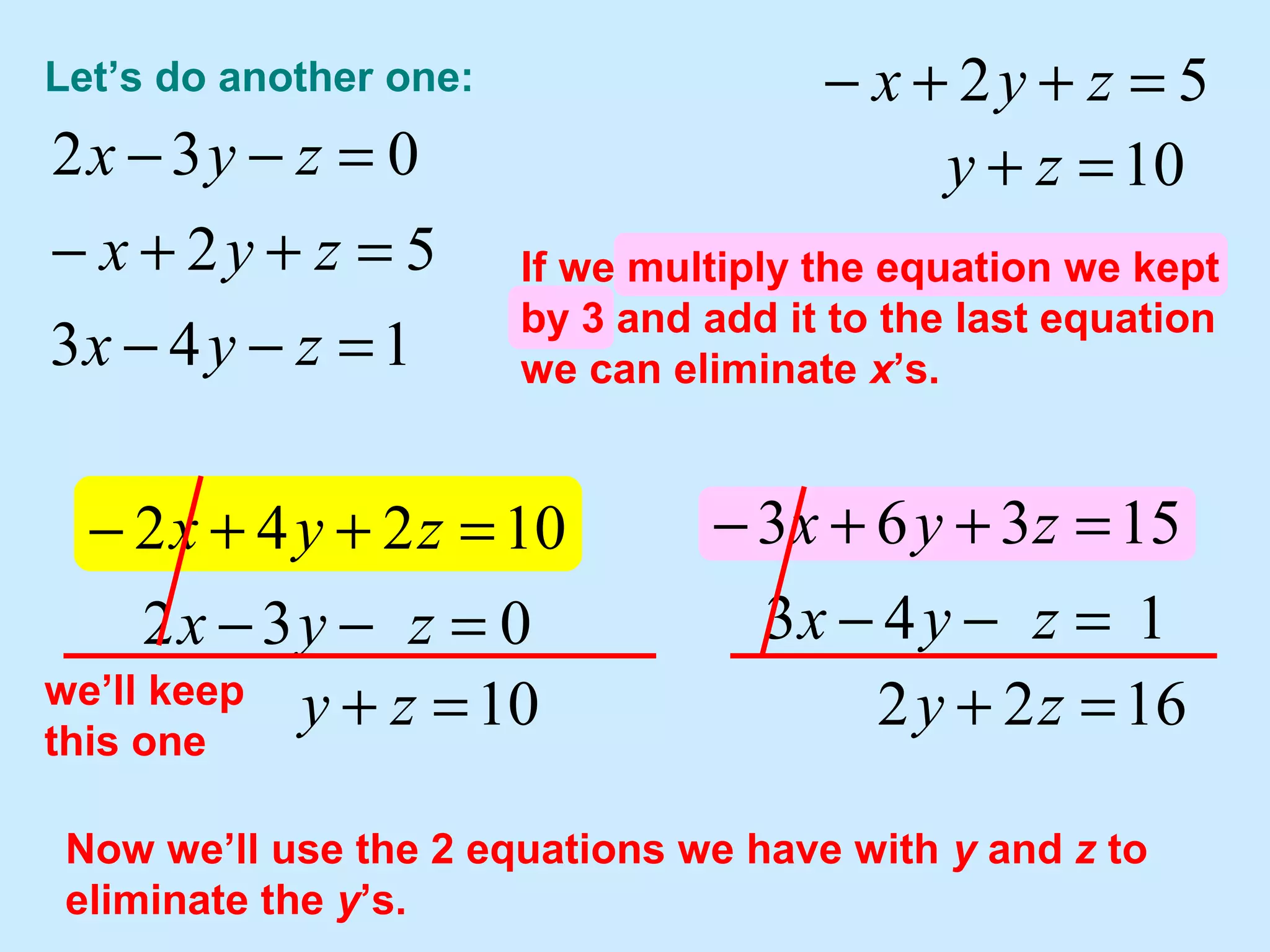 I’m going to “keep” this one since it
will be easy to use to eliminate x’s
from others.
Let’s do another one:
143
52
032
=−−
=++−
=−−
zyx
zyx
zyx
52 =++− zyx
032
10242
=−−
=++−
zyx
zyx
10=+ zy
10=+ zy
we’ll keep
this one
143
15363
=−−
=++−
zyx
zyx
1622 =+ zy
Now we’ll use the 2 equations we have with y and z to
eliminate the y’s.
If we multiply the equation we kept
by 2 and add it to the first equation
we can eliminate x’s.
If we multiply the equation we kept
by 3 and add it to the last equation
we can eliminate x’s.
 