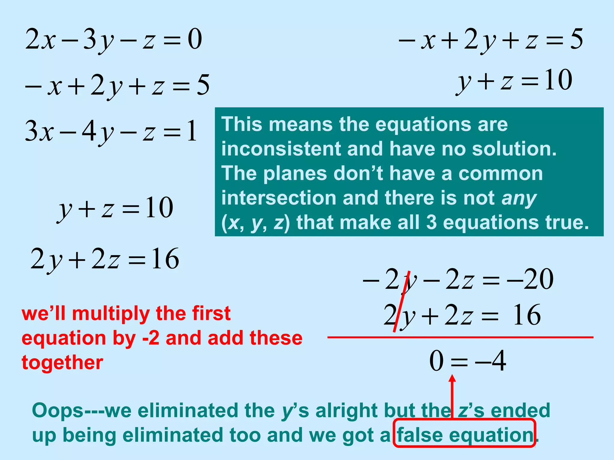 143
52
032
=−−
=++−
=−−
zyx
zyx
zyx 52 =++− zyx
10=+ zy
10=+ zy
we’ll multiply the first
equation by -2 and add these
together
1622 =+ zy
Oops---we eliminated the y’s alright but the z’s ended
up being eliminated too and we got a false equation.
2022 −=−− zy
1622 =+ zy
40 −=
This means the equations are
inconsistent and have no solution.
The planes don’t have a common
intersection and there is not any
(x, y, z) that make all 3 equations true.
 