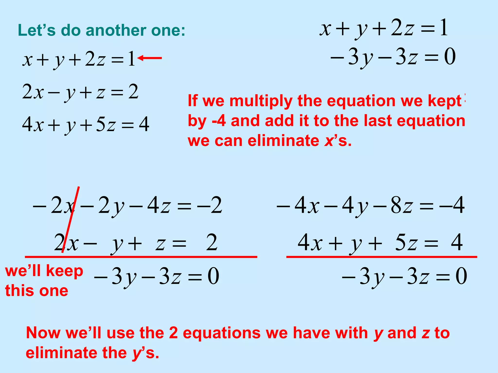 Let’s do another one:
454
22
12
=++
=+−
=++
zyx
zyx
zyx
let's “keep” this one since it will be
easy to use to eliminate x’s from
others.
12 =++ zyx
22
2422
=+−
−=−−−
zyx
zyx
033 =−− zywe’ll keep
this one
454
4844
=++
−=−−−
zyx
zyx
If we multiply the equation we kept
by -2 and add it to the second
equation we can eliminate x’s.
033 =−− zy
Now we’ll use the 2 equations we have with y and z to
eliminate the y’s.
033 =−− zy
If we multiply the equation we kept
by -4 and add it to the last equation
we can eliminate x’s.
 
