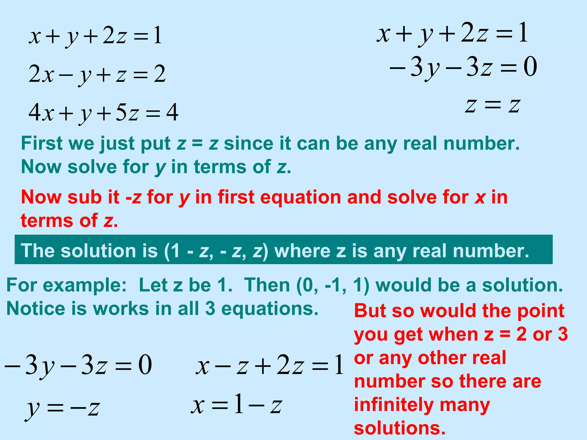 454
22
12
=++
=+−
=++
zyx
zyx
zyx 12 =++ zyx
033 =−− zy
zz =
First we just put z = z since it can be any real number.
Now solve for y in terms of z.
033 =−− zy
zy −=
Now sub it -z for y in first equation and solve for x in
terms of z.
12 =+− zzx
zx −=1
The solution is (1 - z, - z, z) where z is any real number.
For example: Let z be 1. Then (0, -1, 1) would be a solution.
Notice is works in all 3 equations. But so would the point
you get when z = 2 or 3
or any other real
number so there are
infinitely many
solutions.
 