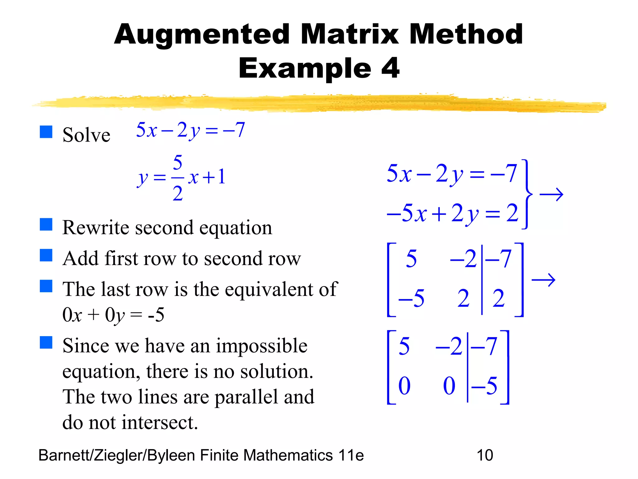Barnett/Ziegler/Byleen Finite Mathematics 11e 10
Augmented Matrix Method
Example 4
 Solve
 Rewrite second equation
 Add first row to second row
 The last row is the equivalent of
0x + 0y = -5
 Since we have an impossible
equation, there is no solution.
The two lines are parallel and
do not intersect.
5 2 7
5
1
2
x y
y x
− = −
= + 5 2 7
5 2 2
5 2 7
5 2 2
5 2 7
0 0 5
x y
x y
− = − 
→
− + = 
 − − 
→ 
− 
 − − 
 
− 
 