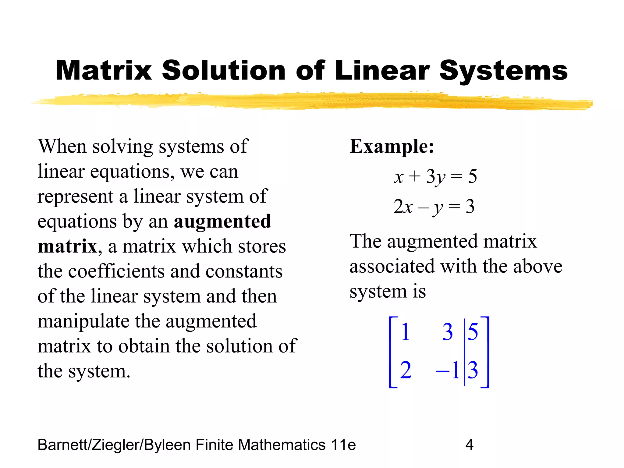 Barnett/Ziegler/Byleen Finite Mathematics 11e 4
Matrix Solution of Linear Systems
When solving systems of
linear equations, we can
represent a linear system of
equations by an augmented
matrix, a matrix which stores
the coefficients and constants
of the linear system and then
manipulate the augmented
matrix to obtain the solution of
the system.
Example:
x + 3y = 5
2x – y = 3
1 3 5
2 1 3
 
 
− 
The augmented matrix
associated with the above
system is
 