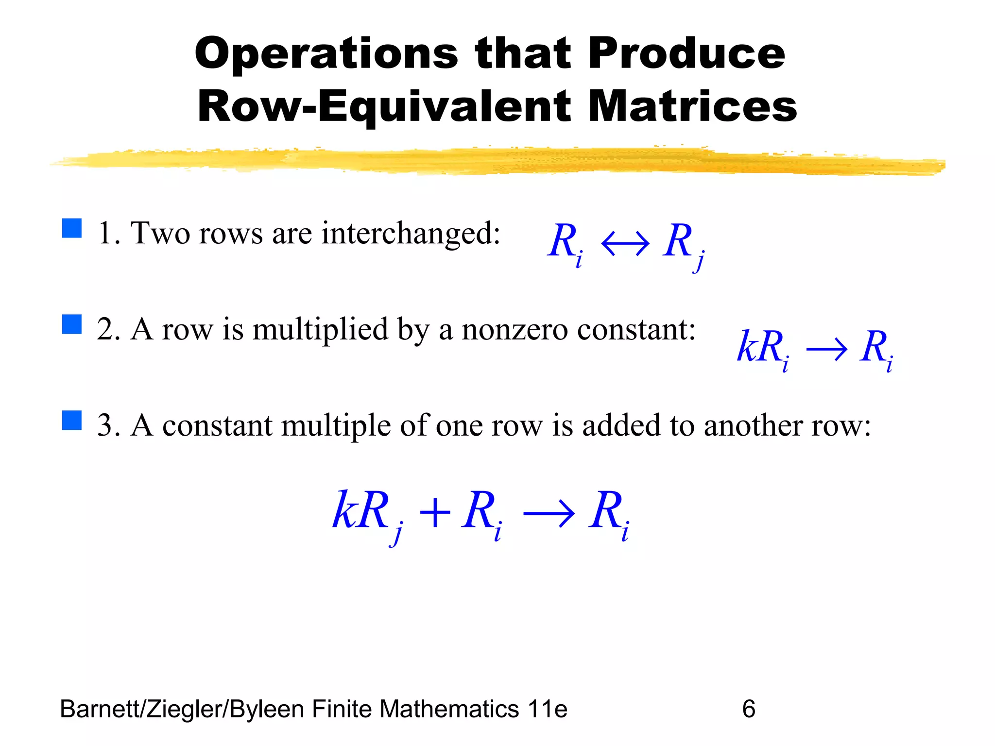 Barnett/Ziegler/Byleen Finite Mathematics 11e 6
Operations that Produce
Row-Equivalent Matrices
 1. Two rows are interchanged:
 2. A row is multiplied by a nonzero constant:
 3. A constant multiple of one row is added to another row:
i jR R↔
i ikR R→
j i ikR R R+ →
 