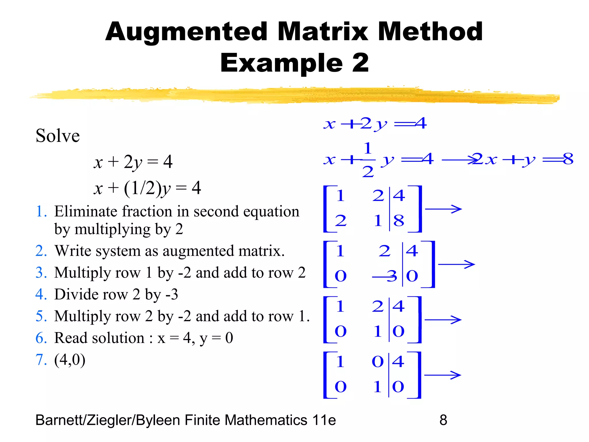 Barnett/Ziegler/Byleen Finite Mathematics 11e 8
Augmented Matrix Method
Example 2
Solve
x + 2y = 4
x + (1/2)y = 4
1. Eliminate fraction in second equation
by multiplying by 2
2. Write system as augmented matrix.
3. Multiply row 1 by -2 and add to row 2
4. Divide row 2 by -3
5. Multiply row 2 by -2 and add to row 1.
6. Read solution : x = 4, y = 0
7. (4,0)
2 4
1
4 2 8
2
1 2 4
2 1 8
1 2 4
0 3 0
1 2 4
0 1 0
1 0 4
0 1 0
x y
x y x y
+ =
+ = → + =
 
→ 
 
 
→ 
− 
 
→ 
 
 
→ 
 
 