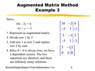 Barnett/Ziegler/Byleen Finite Mathematics 11e 9
Augmented Matrix Method
Example 3
Solve
10x - 2y = 6
-5x + y = -3
1. Represent as augmented matrix.
2. Divide row 1 by 2
3. Add row 1 to row 2 and replace
row 2 by sum
4. Since 0 = 0 is always true, we have
a dependent system. The two
equations are identical, and there
are infinitely many solutions.
10 2 6
5 1 3
5 1 3
5 1 3
5 1 3
0 0 0
 − 
 
− − 
 − 
 
− − 
 − 
 
 
 
