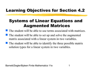 Barnett/Ziegler/Byleen Finite Mathematics 11e 1
Learning Objectives for Section 4.2
Systems of Linear Equations and
Augmented Matrices
 The student will be able to use terms associated with matrices.
 The student will be able to set up and solve the augmented
matrix associated with a linear system in two variables.
 The student will be able to identify the three possible matrix
solution types for a linear system in two variables.
 