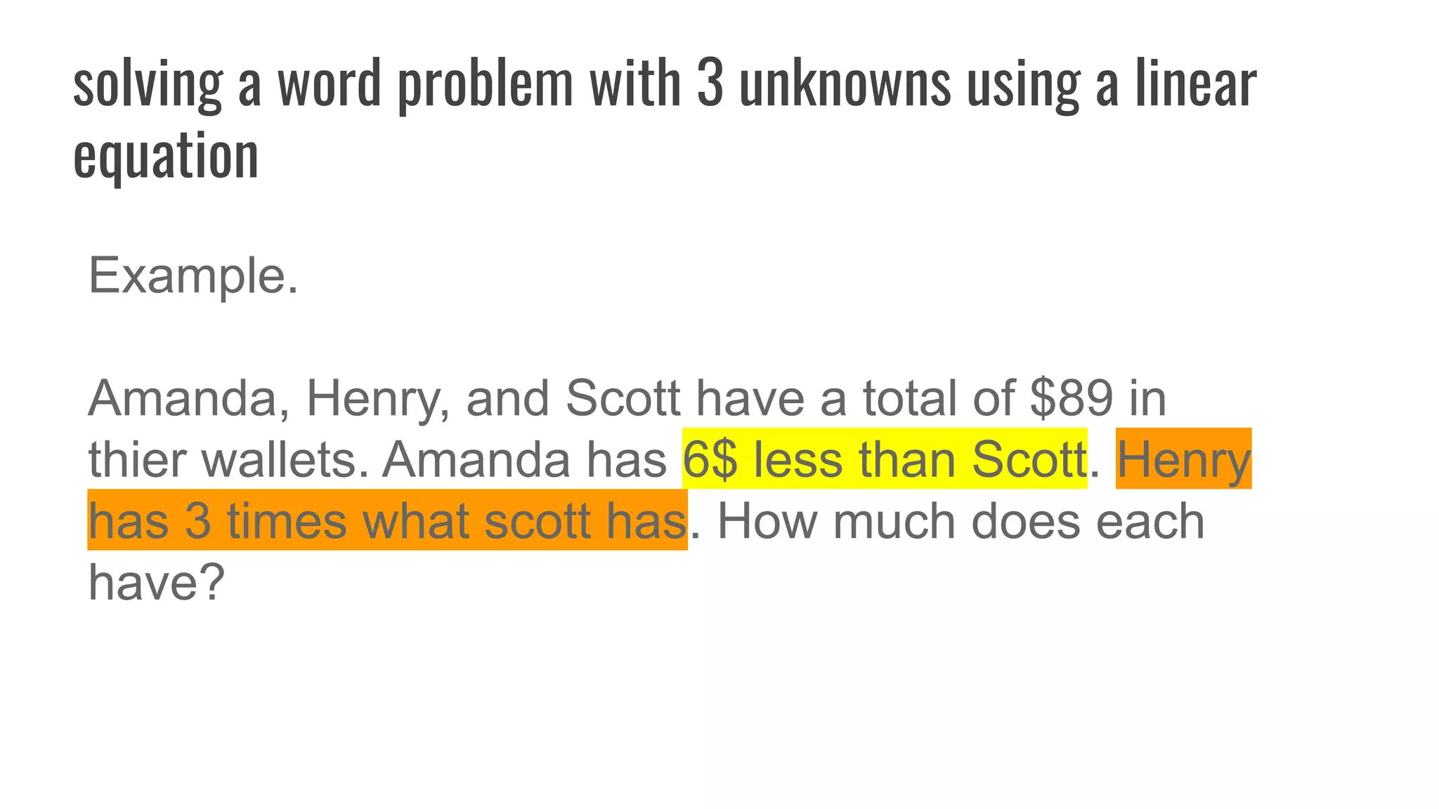 solving a word problem with 3 unknowns using a linear
equation
Example.
Amanda, Henry, and Scott have a total of $89 in
thier wallets. Amanda has 6$ less than Scott. Henry
has 3 times what scott has. How much does each
have?
 
