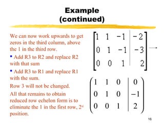 16
Example
(continued)
We can now work upwards to get
zeros in the third column, above
the 1 in the third row.
 Add R3 to R2 and replace R2
with that sum
 Add R3 to R1 and replace R1
with the sum.
Row 3 will not be changed.
All that remains to obtain
reduced row echelon form is to
eliminate the 1 in the first row, 2nd
position.










−
2
1
0
100
010
011
 