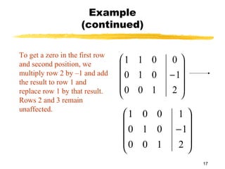 17
Example
(continued)
To get a zero in the first row
and second position, we
multiply row 2 by –1 and add
the result to row 1 and
replace row 1 by that result.
Rows 2 and 3 remain
unaffected.










−
2
1
0
100
010
011










−
2
1
1
100
010
001
 