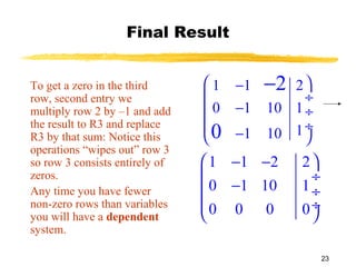 23
Final Result
To get a zero in the third
row, second entry we
multiply row 2 by –1 and add
the result to R3 and replace
R3 by that sum: Notice this
operations “wipes out” row 3
so row 3 consists entirely of
zeros.
Any time you have fewer
non-zero rows than variables
you will have a dependent
system.
1 1 2 2
0 1 10 1
0 0 0 0
 − − 
 ÷
− ÷
 ÷
 
1 1 2
0 1 10 1
11 10
2
0
 −
 ÷
− ÷
 ÷
− 
−
 