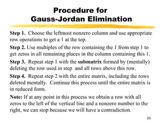 25
Procedure for
Gauss-Jordan Elimination
Step 1. Choose the leftmost nonzero column and use appropriate
row operations to get a 1 at the top.
Step 2. Use multiples of the row containing the 1 from step 1 to
get zeros in all remaining places in the column containing this 1.
Step 3. Repeat step 1 with the submatrix formed by (mentally)
deleting the row used in step and all rows above this row.
Step 4. Repeat step 2 with the entire matrix, including the rows
deleted mentally. Continue this process until the entire matrix is
in reduced form.
Note: If at any point in this process we obtain a row with all
zeros to the left of the vertical line and a nonzero number to the
right, we can stop because we will have a contradiction.
 