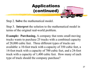 27
Applications
(continued)
Step 2. Solve the mathematical model.
Step 3. Interpret the solution to the mathematical model in
terms of the original real-world problem.
Example: Purchasing. A company that rents small moving
trucks wants to purchase 25 trucks with a combined capacity
of 28,000 cubic feet. Three different types of trucks are
available: a 10-foot truck with a capacity of 350 cubic feet, a
14-foot truck with a capacity of 700 cubic feet, and a 24-foot
truck with a capacity of 1,400 cubic feet. How many of each
type of truck should the company purchase?
 