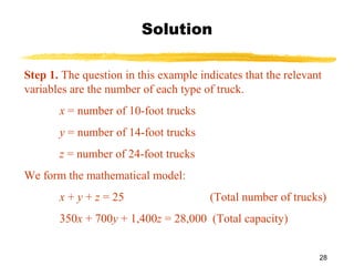 28
Solution
Step 1. The question in this example indicates that the relevant
variables are the number of each type of truck.
x = number of 10-foot trucks
y = number of 14-foot trucks
z = number of 24-foot trucks
We form the mathematical model:
x + y + z = 25 (Total number of trucks)
350x + 700y + 1,400z = 28,000 (Total capacity)
 