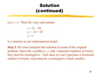 30
Solution
(continued)
Let z = t. Then for t any real number
x = 2t – 30
y = –3t + 55
z = t
is a solution to our mathematical model.
Step 3. We must interpret this solution in terms of the original
problem. Since the variables x, y, and z represent numbers of trucks,
they must be nonnegative. And since we can’t purchase a fractional
number of trucks, each must be a nonnegative whole number.
 