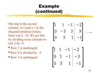 13
Example
(continued)
Moving to the second
column, we want a 1 in the
diagonal position (where
there was a –3). We get this
by dividing every element in
row 2 by -3:
 Row 1 is unchanged
 Row 2 is divided by –3
 Row 3 is unchanged
 