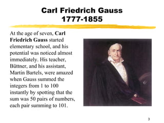 3
Carl Friedrich Gauss
1777-1855
At the age of seven, Carl
Friedrich Gauss started
elementary school, and his
potential was noticed almost
immediately. His teacher,
Büttner, and his assistant,
Martin Bartels, were amazed
when Gauss summed the
integers from 1 to 100
instantly by spotting that the
sum was 50 pairs of numbers,
each pair summing to 101.
 