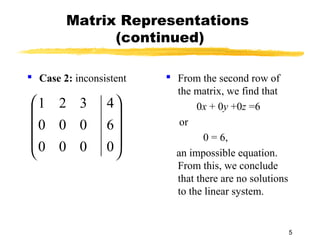 5
Matrix Representations
(continued)
 Case 2: inconsistent  From the second row of
the matrix, we find that
0x + 0y +0z =6
or
0 = 6,
an impossible equation.
From this, we conclude
that there are no solutions
to the linear system.










0
6
4
000
000
321
 