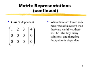 6
Matrix Representations
(continued)
 Case 3: dependent  When there are fewer non-
zero rows of a system than
there are variables, there
will be infinitely many
solutions, and therefore
the system is dependent.









0
0
4
000
000
321
 