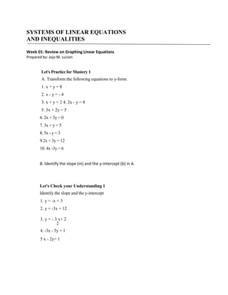 SYSTEMS OF LINEAR EQUATIONS
AND INEQUALITIES
Week 01: Review on Graphing Linear Equations
Prepared by: Jojo M. Lucion

Let's Practice for Mastery 1
A. Transform the following equations to y-form.
1. x + y = 8
2. x - y = - 4
3. x + y = 2 4. 2x - y = 8
5. 3x + 2y = 5
6. 2x + 3y = 0
7. 3x + y = 5
8. 5x - y = 3
9.2x + 3y = 12
10. 4x -3y = 6
B. Identify the slope (m) and the y-intercept (b) in A.

Let's Check your Understanding 1
Identify the slope and the y-intercept
1. y = -x + 3
2. y = -3x + 12
3. y = - 3 x+ 2
2
4. -3x - 5y = 1
5 x - 2y= 1

 