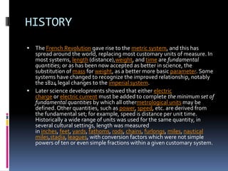 HISTORY
 The French Revolution gave rise to the metric system, and this has
  spread around the world, replacing most customary units of measure. In
  most systems, length (distance),weight, and time are fundamental
  quantities; or as has been now accepted as better in science, the
  substitution of mass for weight, as a better more basic parameter. Some
  systems have changed to recognize the improved relationship, notably
  the 1824 legal changes to the imperial system.
 Later science developments showed that either electric
  charge or electric current must be added to complete the minimum set of
  fundamental quantities by which all othermetrological units may be
  defined. Other quantities, such as power, speed, etc. are derived from
  the fundamental set; for example, speed is distance per unit time.
  Historically a wide range of units was used for the same quantity, in
  several cultural settings, length was measured
  in inches, feet, yards, fathoms, rods, chains, furlongs, miles, nautical
  miles,stadia, leagues, with conversion factors which were not simple
  powers of ten or even simple fractions within a given customary system.
 