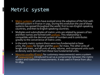 Metric system
 Metric systems of units have evolved since the adoption of the first well-
  defined system in France in 1795. During this evolution the use of these
  systems has spread throughout the world, first to non-English-speaking
  countries, and then to English speaking countries.
 Multiples and submultiples of metric units are related by powers of ten
  and their names are formed with prefixes. This relationship is
  compatible with the decimal system of numbers and it contributes
  greatly to the convenience of metric units.
 In the early metric system there were two fundamental or base
  units, the metre for length and the gram for mass. The other units of
  length and mass, and all units of area, volume, and compound units such
  as density were derived from these two fundamental units.
 Mesures usuelles (French for customary measurements) were a system
  of measurement introduced to act as a compromise between the metric
  system and traditional measurements. It was used in France from 1812
  to 1839.
 