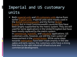 Imperial and US customary
units
 Both imperial units and US customary units derive from
  earlier English units. Imperial units were mostly used in
  the British Commonwealth and the former British
  Empire but in most Commonwealth countries they have
  been largely supplanted by the metric system. They are still
  used for some applications in the United Kingdom but have
  been mostly replaced by the metric system
  in commercial, scientific, and industrial applications. US
  customary units, however, are still the main system of
  measurement in the United States. While some steps
  towards metrication have been made (mainly in the late
  1960s and early 1970s), the customary units have a strong
  hold due to the vast industrial infrastructure and
  commercial development.
 