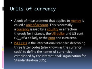 Units of currency

 A unit of measurement that applies to money is
  called a unit of account. This is normally
  a currency issued by a country or a fraction
  thereof; for instance, the US dollar and US cent
  (1⁄100 of a dollar), or the euro and euro cent.
 ISO 4217 is the international standard describing
  three letter codes (also known as the currency
  code) to define the names of currencies
  established by the International Organization for
  Standardization (IOS).
 