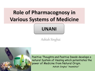 Role of Pharmacognosy in
Various Systems of Medicine
Ashish Singhai
Positive Thoughts and Positive Deeds develops a
natural System of Healing which potentiates the
power of Medicine from Natural Origin.
Ashish Singhai “Asambhav”
UNANI
 