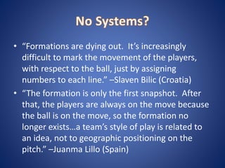 • “Formations are dying out. It’s increasingly
difficult to mark the movement of the players,
with respect to the ball, just by assigning
numbers to each line.” –Slaven Bilic (Croatia)
• “The formation is only the first snapshot. After
that, the players are always on the move because
the ball is on the move, so the formation no
longer exists…a team’s style of play is related to
an idea, not to geographic positioning on the
pitch.” –Juanma Lillo (Spain)
 